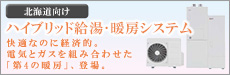 北海道向け(札幌)　ハイブリッド給湯･暖房システム　快適なのに経済的。電気とガスを組み合わせた｢第4の暖房｣、登場。